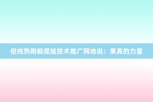 但纯熟刚毅观旭技术推广网地说：果真的力量